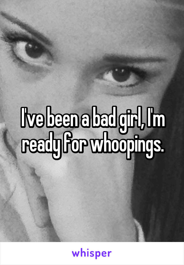 I've been a bad girl, I'm ready for whoopings.