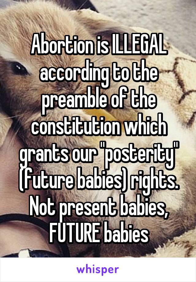Abortion is ILLEGAL according to the preamble of the constitution which grants our "posterity" (future babies) rights. Not present babies, FUTURE babies