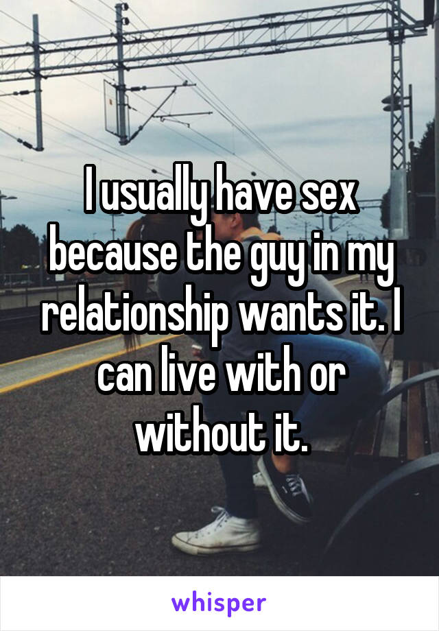 I usually have sex because the guy in my relationship wants it. I can live with or without it.