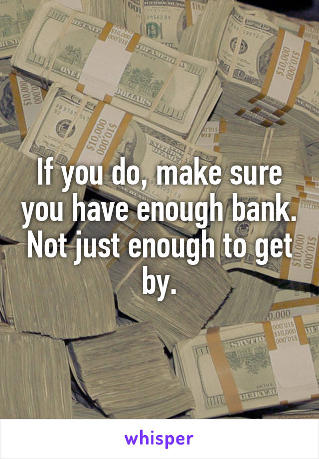 If you do, make sure you have enough bank. Not just enough to get by.