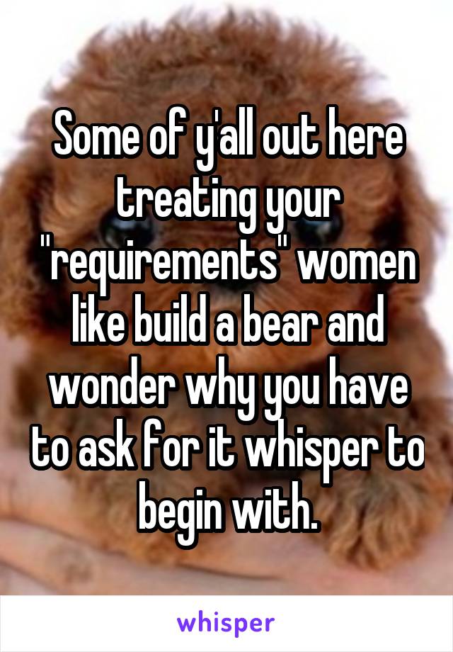Some of y'all out here treating your "requirements" women like build a bear and wonder why you have to ask for it whisper to begin with.