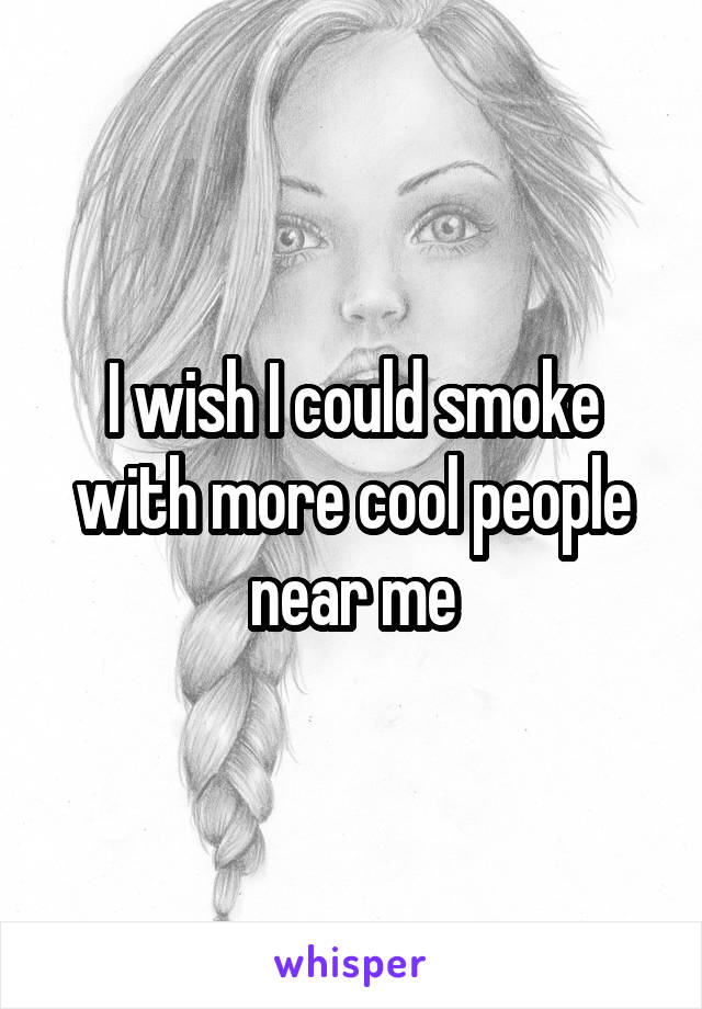 I wish I could smoke with more cool people near me