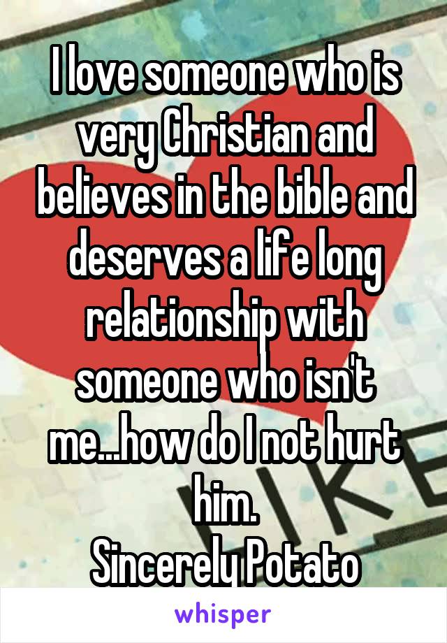 I love someone who is very Christian and believes in the bible and deserves a life long relationship with someone who isn't me...how do I not hurt him.
Sincerely Potato