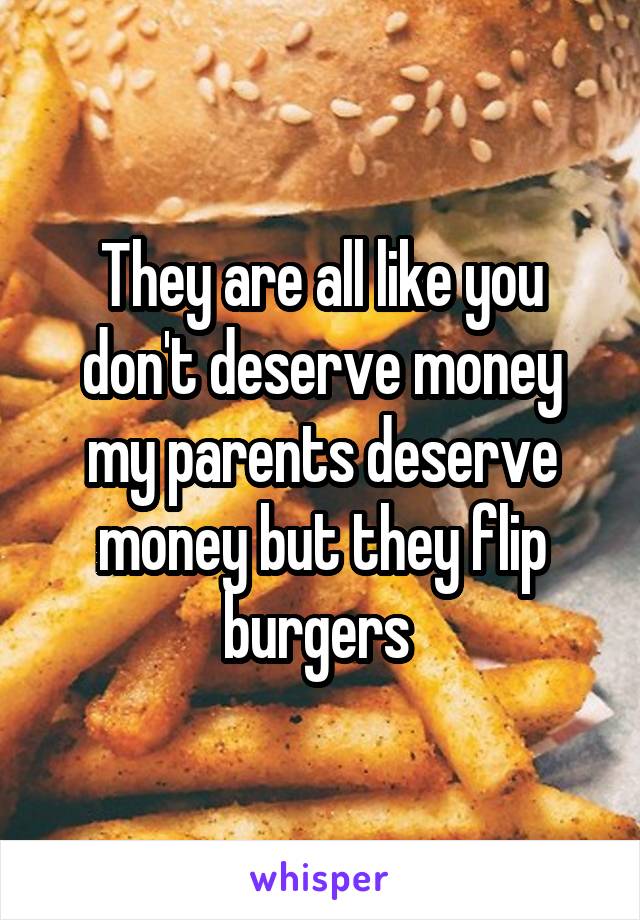 They are all like you don't deserve money my parents deserve money but they flip burgers 