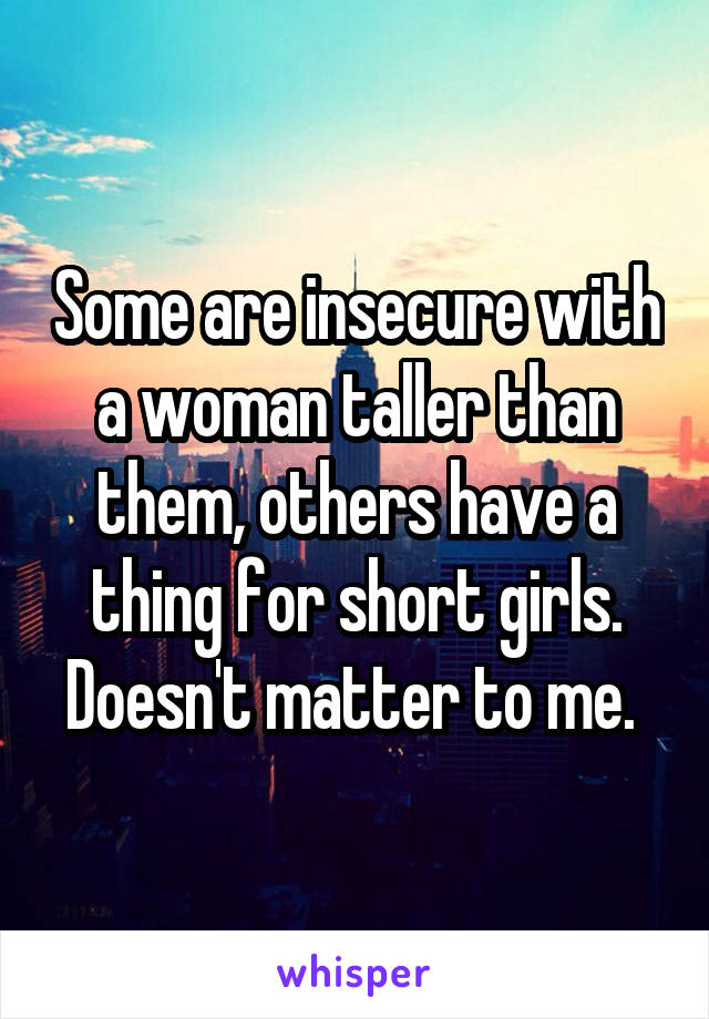 Some are insecure with a woman taller than them, others have a thing for short girls. Doesn't matter to me. 