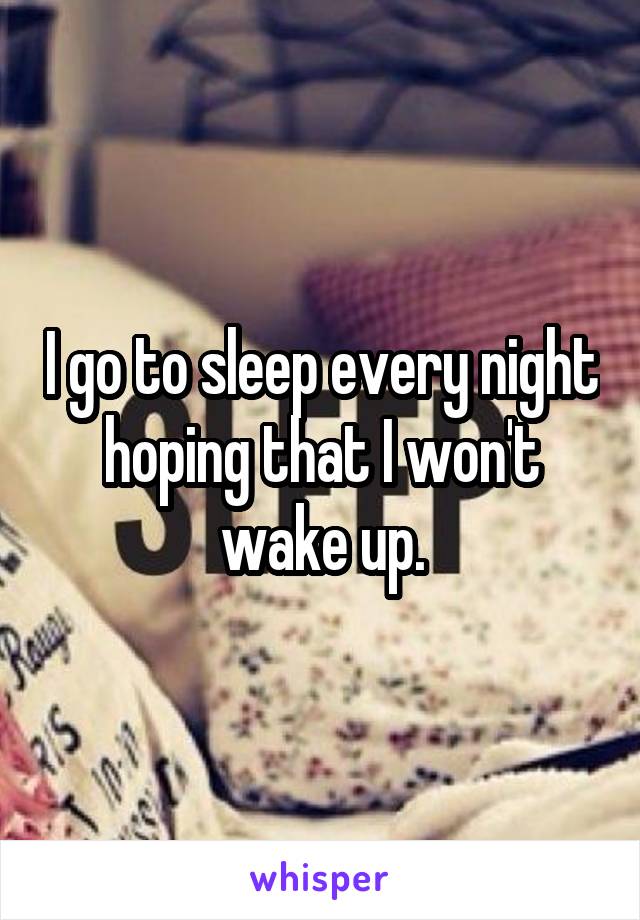 I go to sleep every night hoping that I won't wake up.