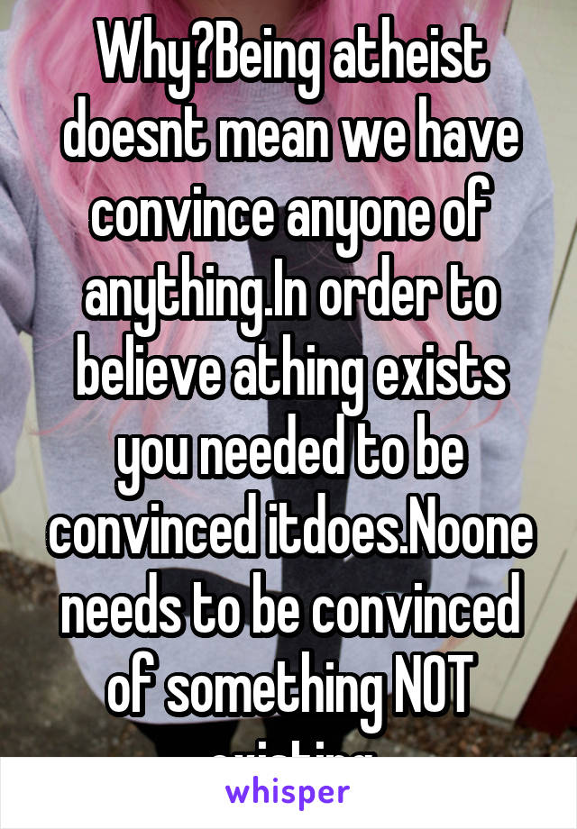 Why?Being atheist doesnt mean we have convince anyone of anything.In order to believe athing exists you needed to be convinced itdoes.Noone needs to be convinced of something NOT existing