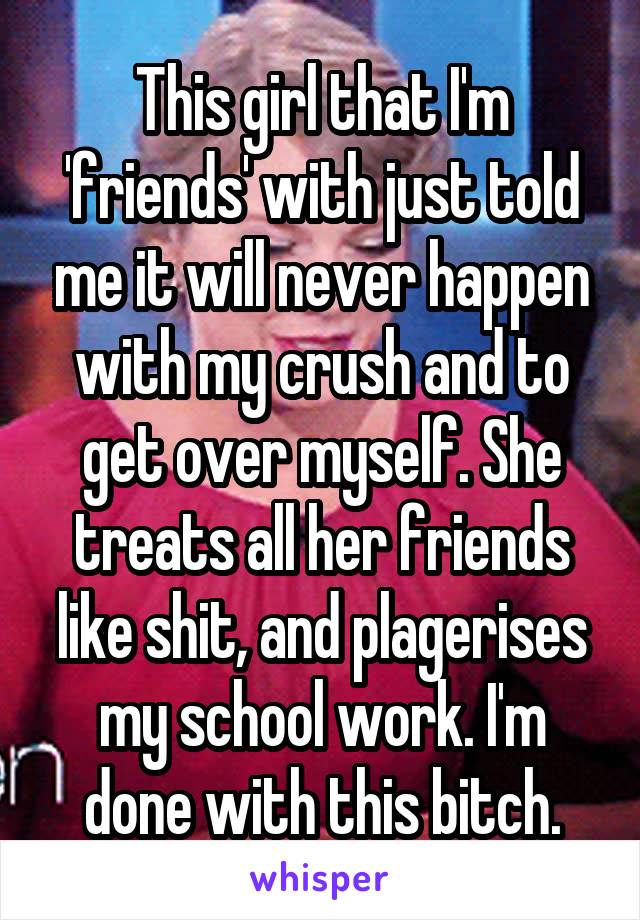 This girl that I'm 'friends' with just told me it will never happen with my crush and to get over myself. She treats all her friends like shit, and plagerises my school work. I'm done with this bitch.