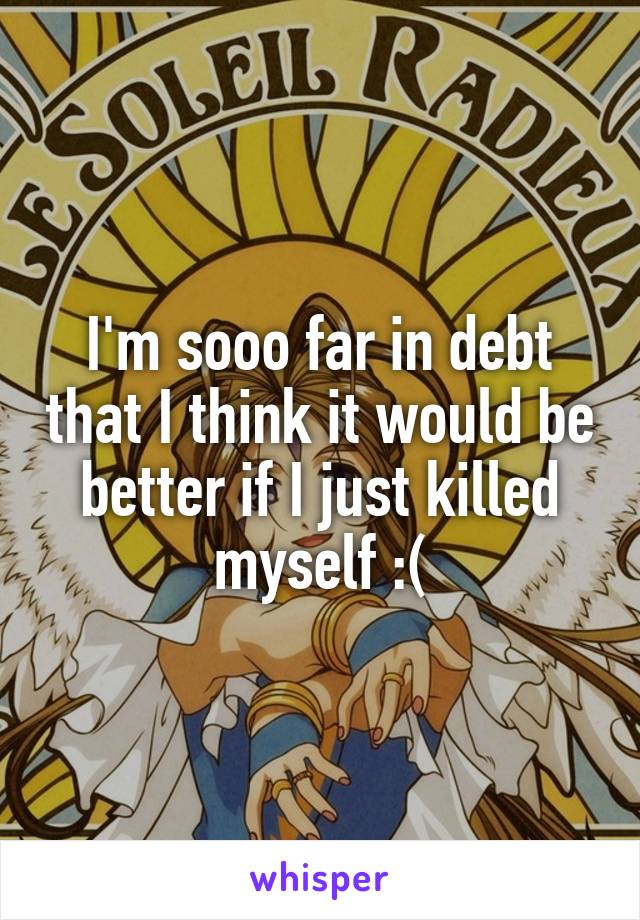I'm sooo far in debt that I think it would be better if I just killed myself :(