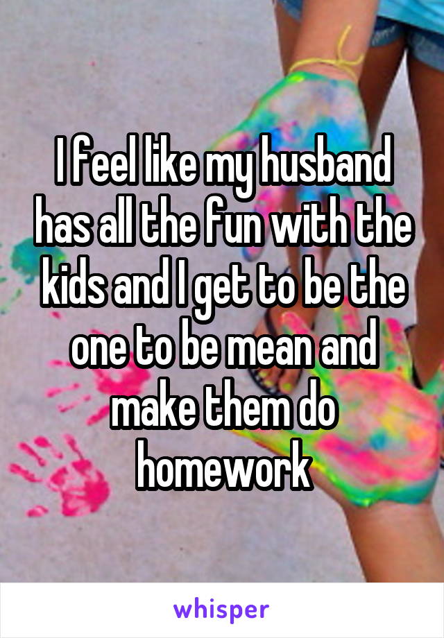 I feel like my husband has all the fun with the kids and I get to be the one to be mean and make them do homework