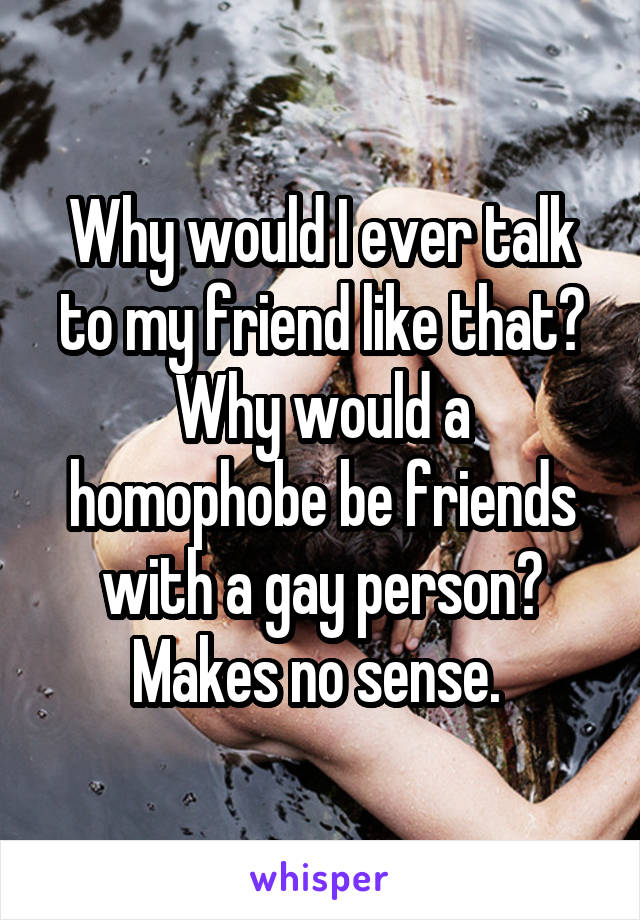 Why would I ever talk to my friend like that? Why would a homophobe be friends with a gay person? Makes no sense. 