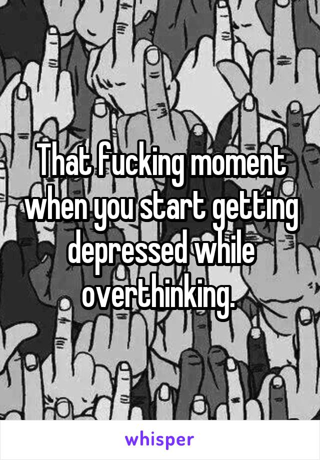 That fucking moment when you start getting depressed while overthinking. 