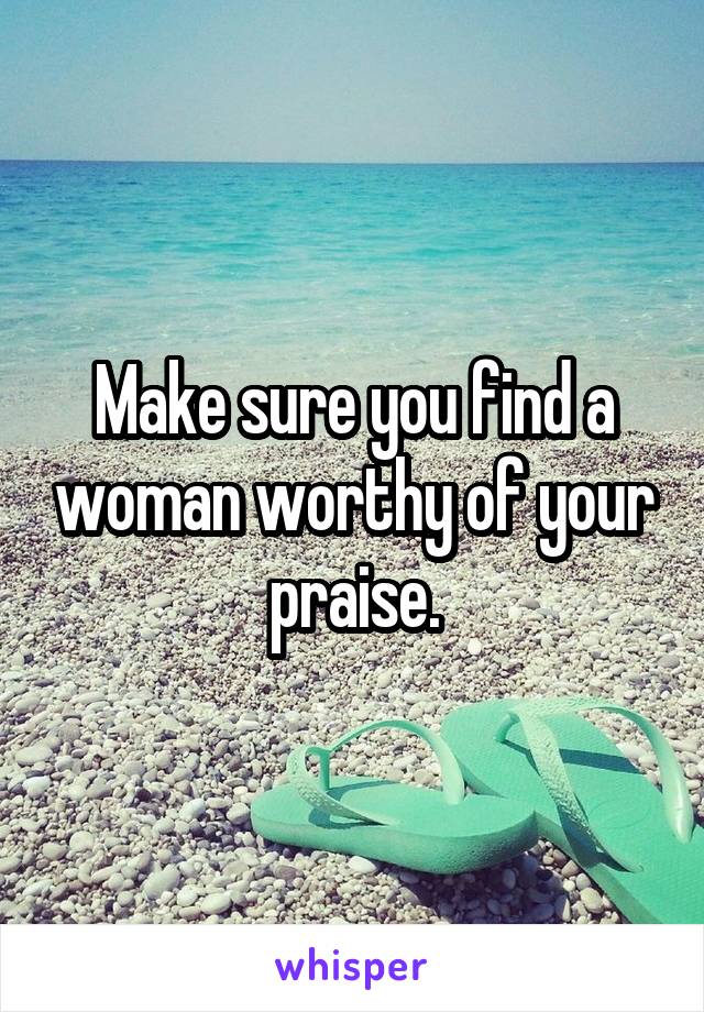 Make sure you find a woman worthy of your praise.