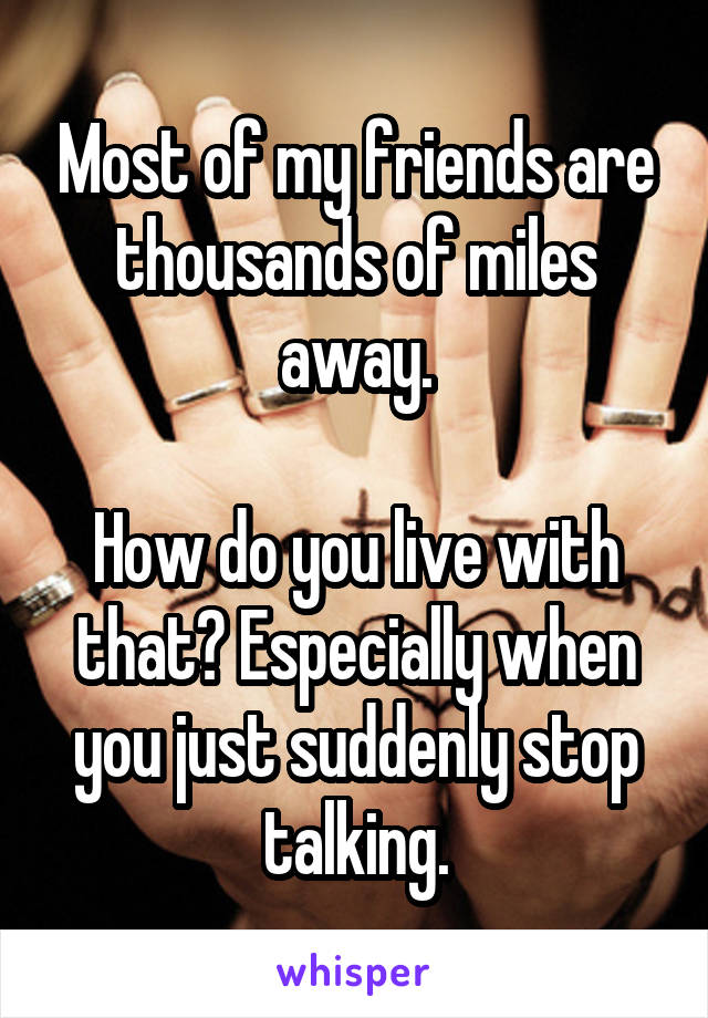 Most of my friends are thousands of miles away.

How do you live with that? Especially when you just suddenly stop talking.