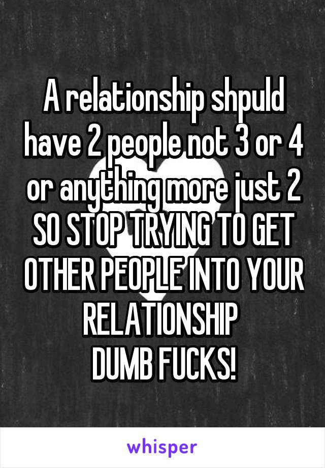 A relationship shpuld have 2 people not 3 or 4 or anything more just 2 SO STOP TRYING TO GET OTHER PEOPLE INTO YOUR RELATIONSHIP 
DUMB FUCKS!