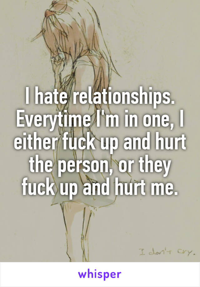 I hate relationships. Everytime I'm in one, I either fuck up and hurt the person, or they fuck up and hurt me.