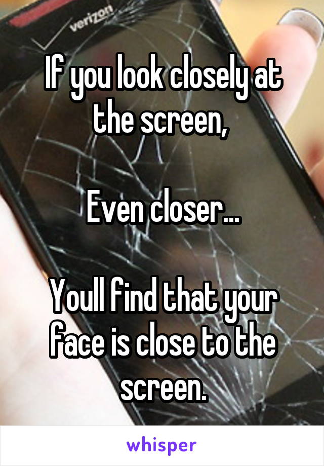 If you look closely at the screen, 

Even closer...

Youll find that your face is close to the screen.