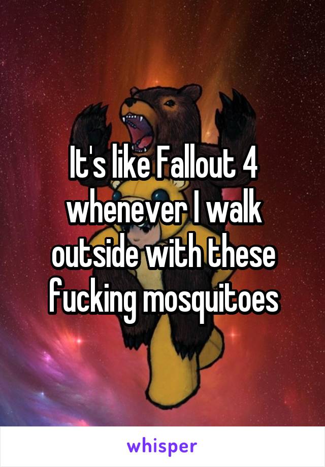 It's like Fallout 4 whenever I walk outside with these fucking mosquitoes