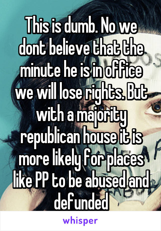 This is dumb. No we dont believe that the minute he is in office we will lose rights. But with a majority republican house it is more likely for places like PP to be abused and defunded