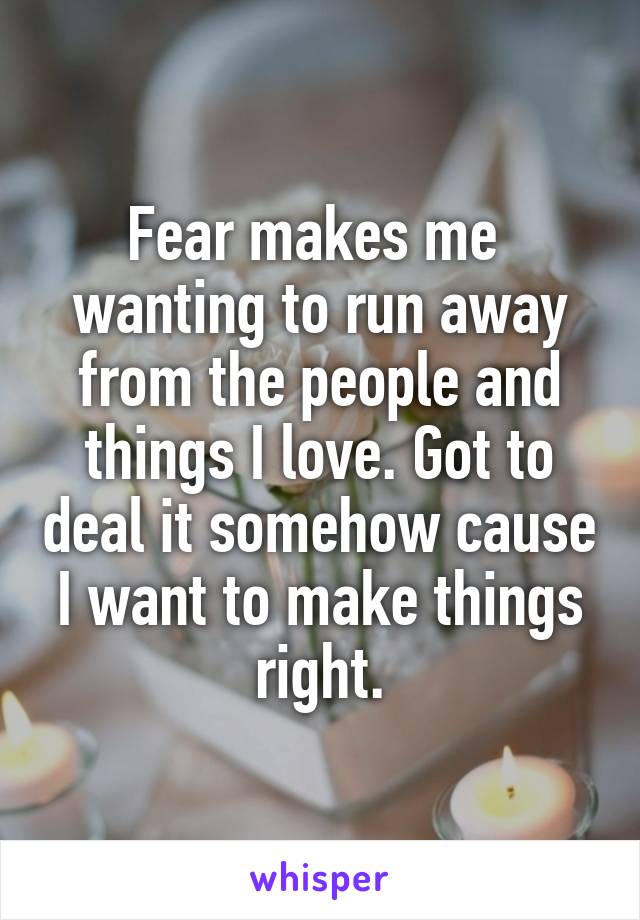 Fear makes me  wanting to run away from the people and things I love. Got to deal it somehow cause I want to make things right.