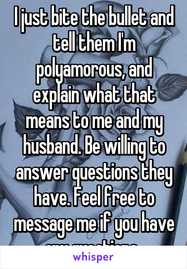I just bite the bullet and tell them I'm polyamorous, and explain what that means to me and my husband. Be willing to answer questions they have. Feel free to message me if you have any questions. 