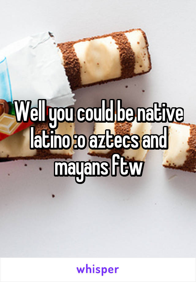 Well you could be native latino :o aztecs and mayans ftw