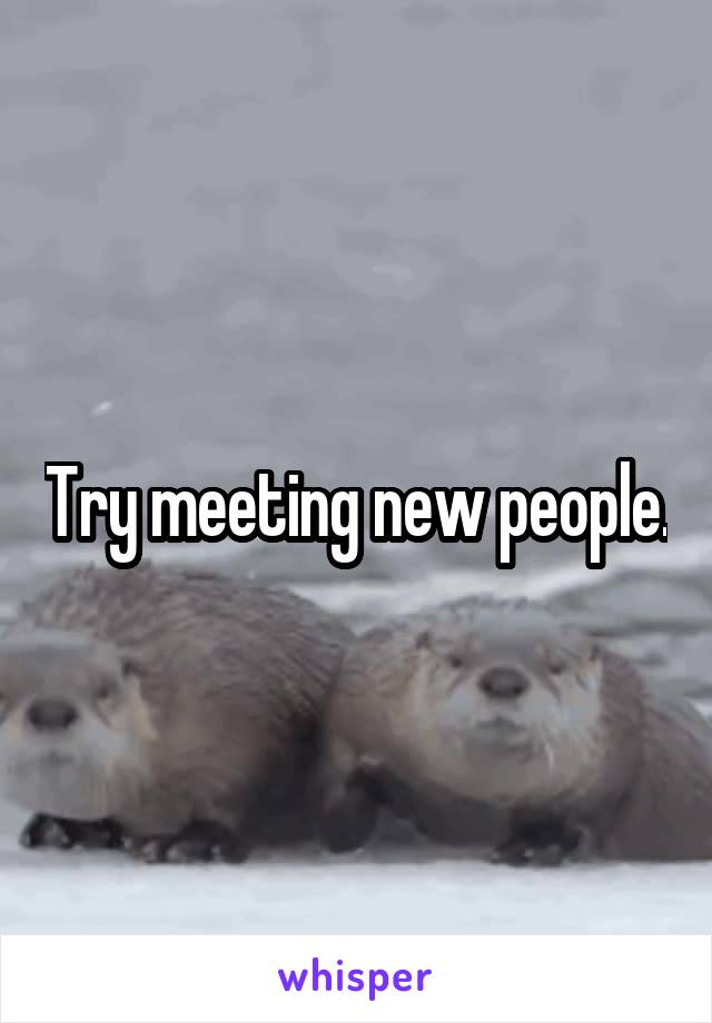 Try meeting new people.