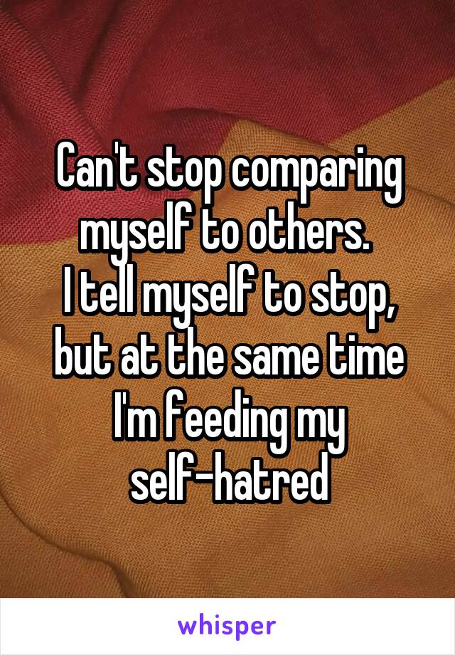 Can't stop comparing
myself to others. 
I tell myself to stop, but at the same time I'm feeding my self-hatred