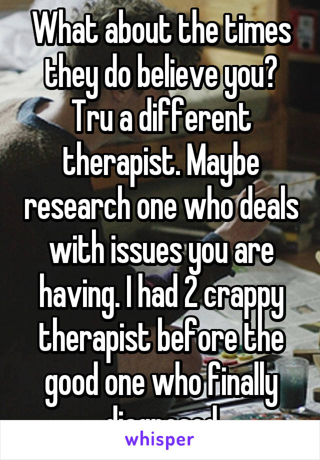 What about the times they do believe you? Tru a different therapist. Maybe research one who deals with issues you are having. I had 2 crappy therapist before the good one who finally diagnosed