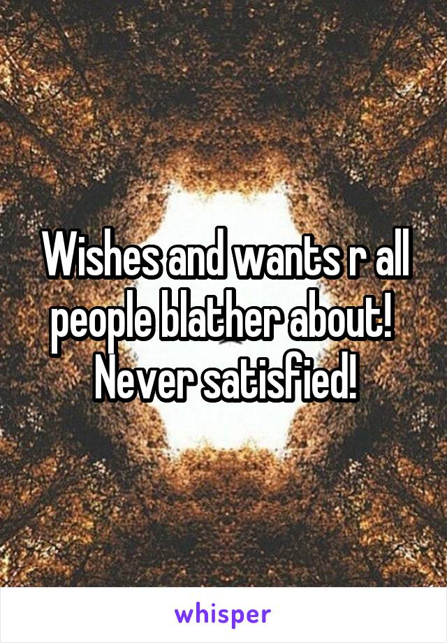 Wishes and wants r all people blather about!  Never satisfied!