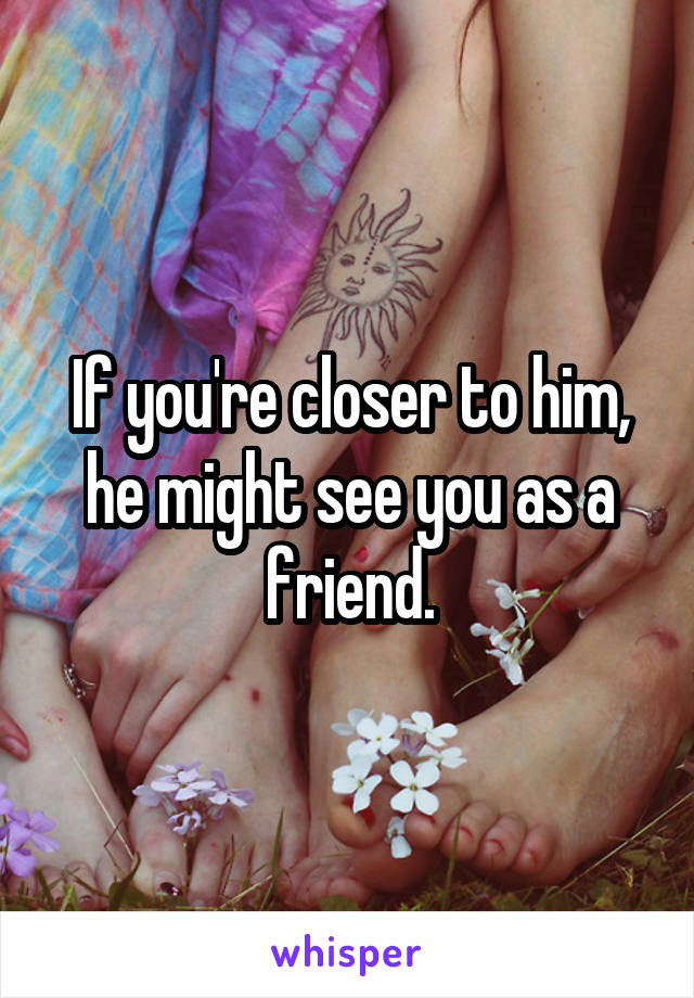 If you're closer to him, he might see you as a friend.