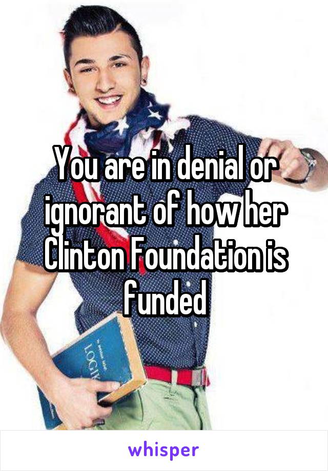 You are in denial or ignorant of how her Clinton Foundation is funded