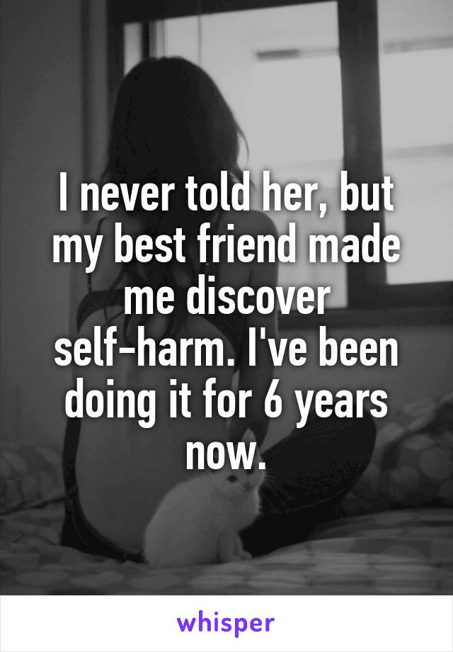I never told her, but my best friend made me discover self-harm. I've been doing it for 6 years now.