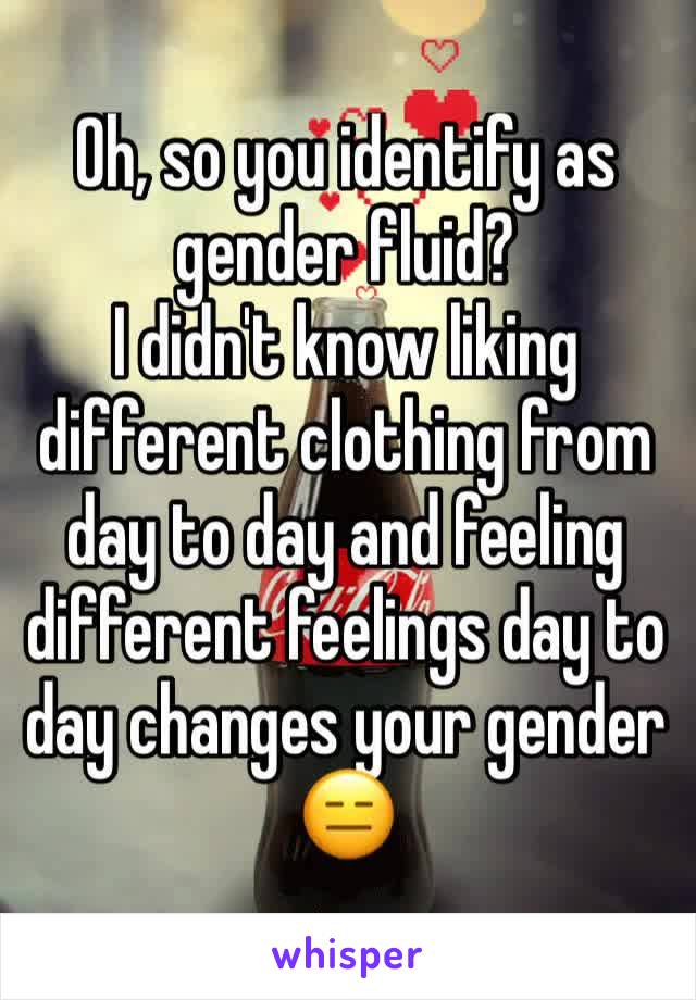 Oh, so you identify as gender fluid?
I didn't know liking different clothing from day to day and feeling different feelings day to day changes your gender
😑