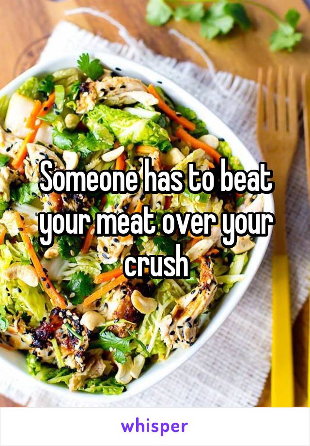 Someone has to beat your meat over your crush