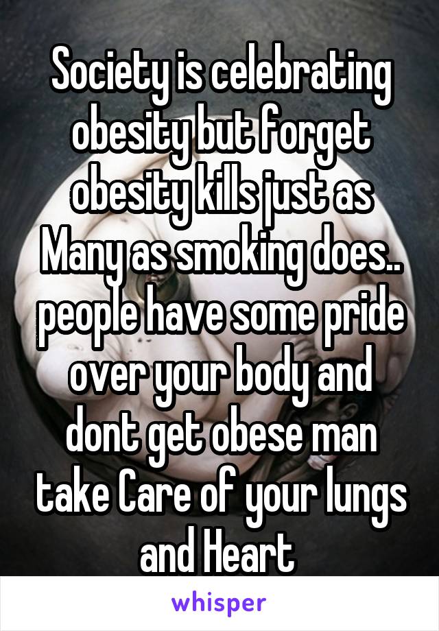 Society is celebrating obesity but forget obesity kills just as Many as smoking does.. people have some pride over your body and dont get obese man take Care of your lungs and Heart 
