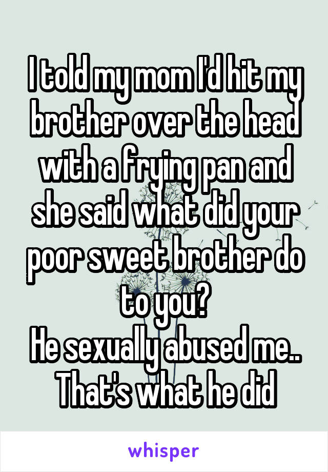 I told my mom I'd hit my brother over the head with a frying pan and she said what did your poor sweet brother do to you?
He sexually abused me..
That's what he did