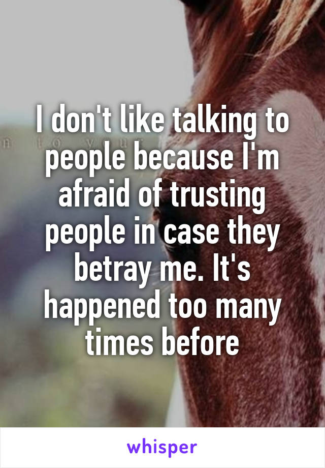 I don't like talking to people because I'm afraid of trusting people in case they betray me. It's happened too many times before