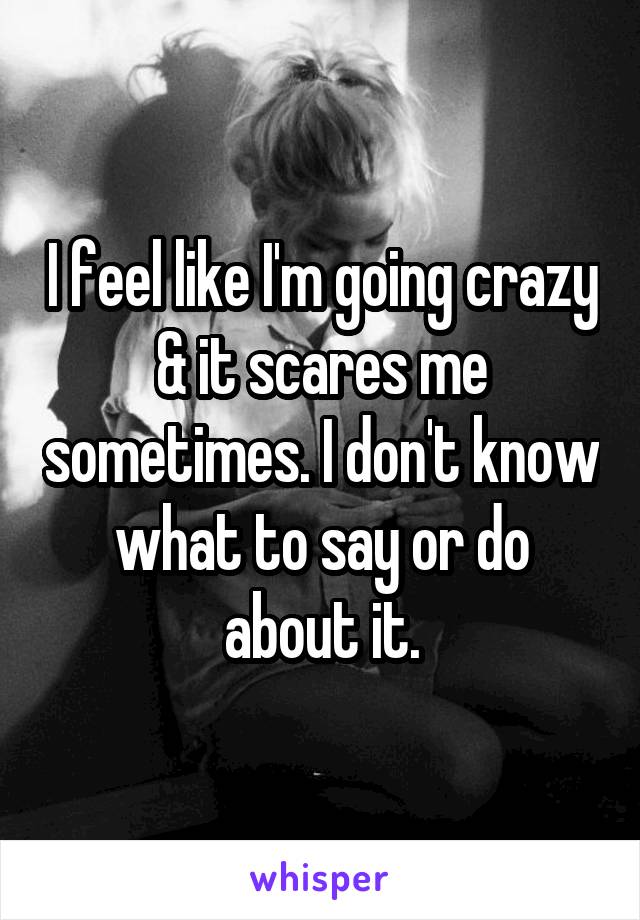 I feel like I'm going crazy & it scares me sometimes. I don't know what to say or do about it.