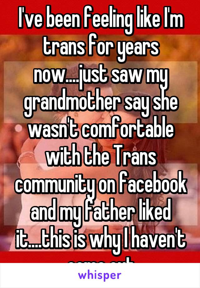 I've been feeling like I'm trans for years now....just saw my grandmother say she wasn't comfortable with the Trans community on facebook and my father liked it....this is why I haven't come out