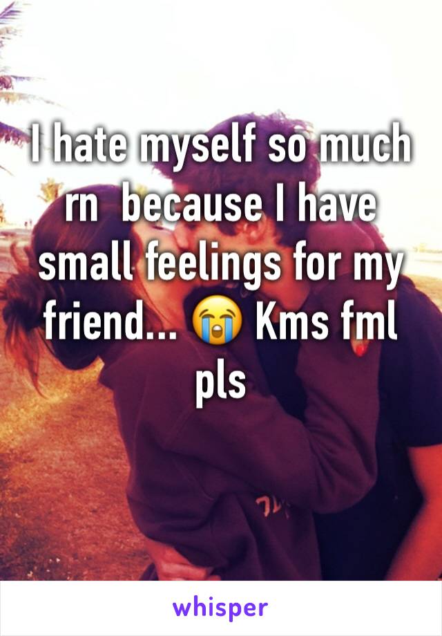 I hate myself so much rn  because I have small feelings for my friend... 😭 Kms fml pls
