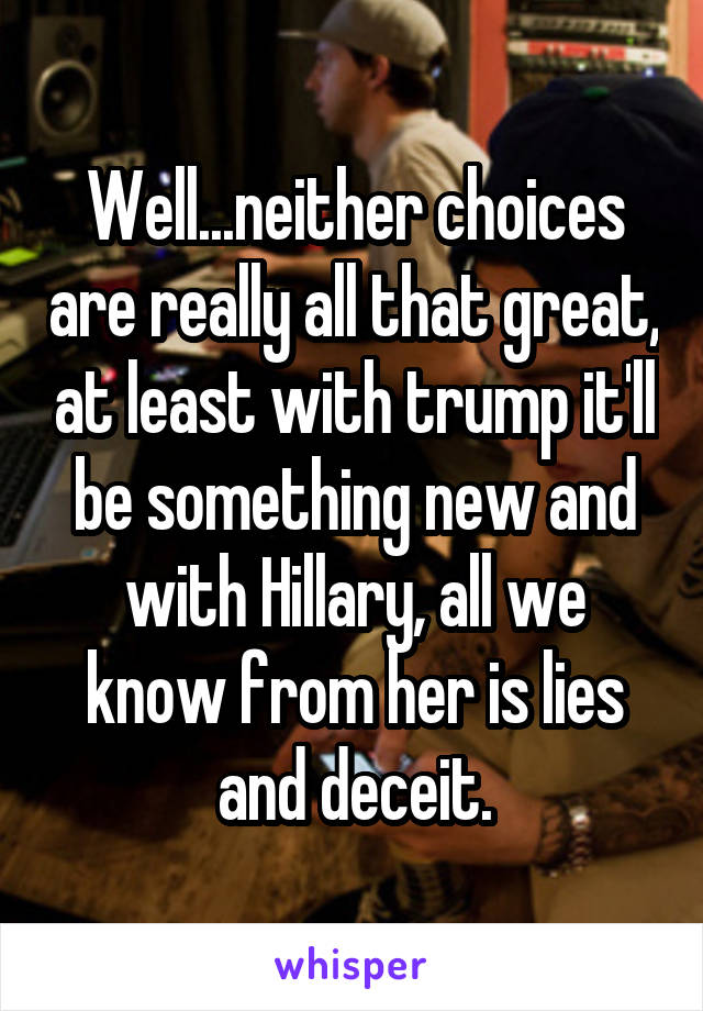 Well...neither choices are really all that great, at least with trump it'll be something new and with Hillary, all we know from her is lies and deceit.
