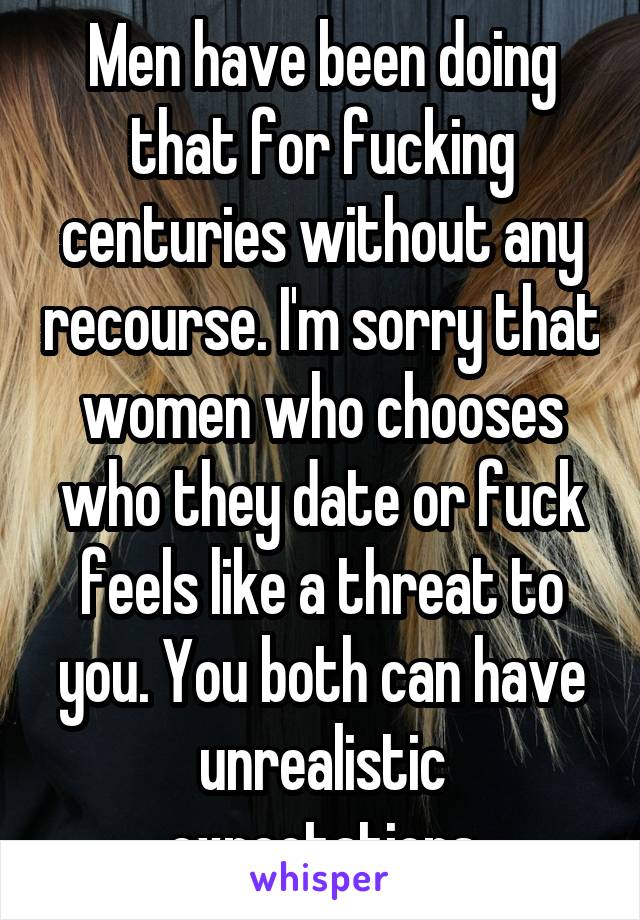 Men have been doing that for fucking centuries without any recourse. I'm sorry that women who chooses who they date or fuck feels like a threat to you. You both can have unrealistic expectations