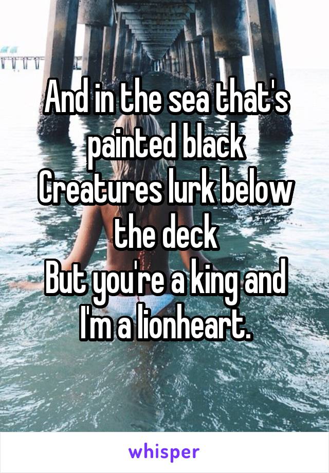 And in the sea that's painted black
Creatures lurk below the deck
But you're a king and I'm a lionheart.
