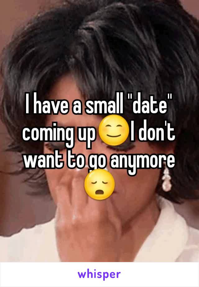 I have a small "date" coming up😊I don't want to go anymore 😳