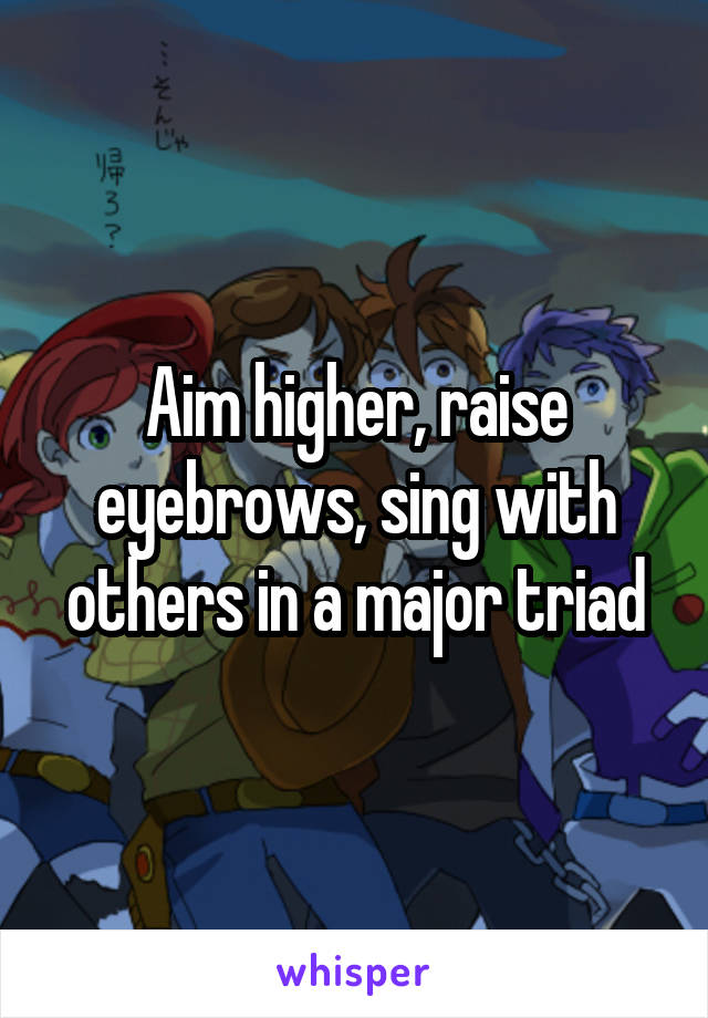 Aim higher, raise eyebrows, sing with others in a major triad