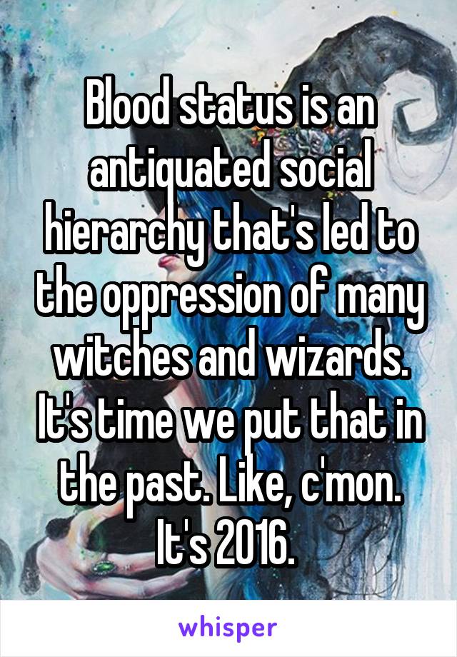 Blood status is an antiquated social hierarchy that's led to the oppression of many witches and wizards. It's time we put that in the past. Like, c'mon. It's 2016. 