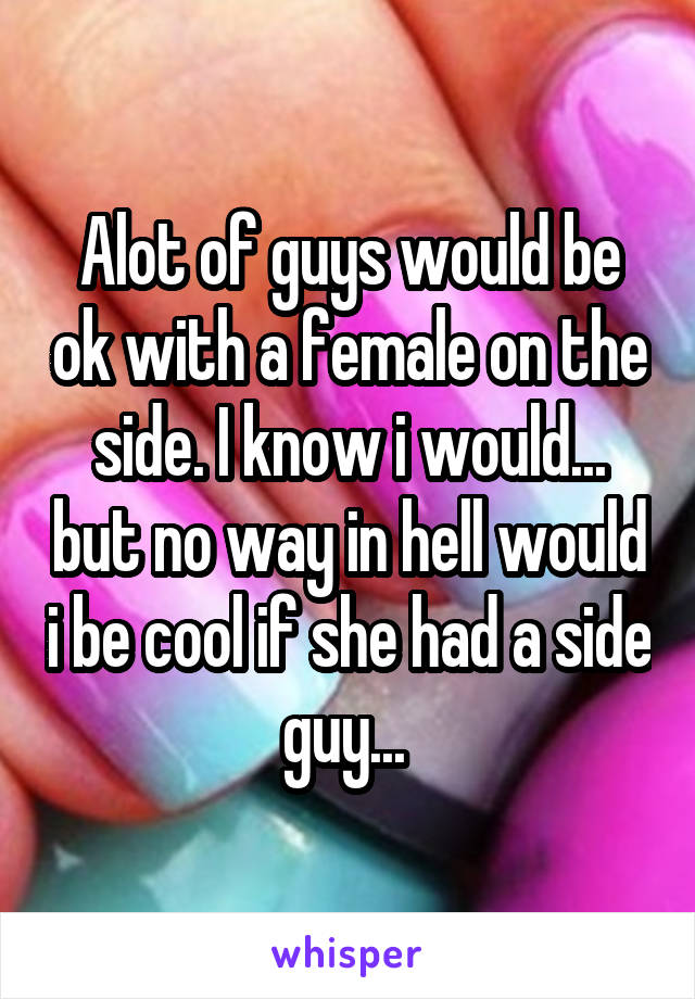 Alot of guys would be ok with a female on the side. I know i would... but no way in hell would i be cool if she had a side guy... 