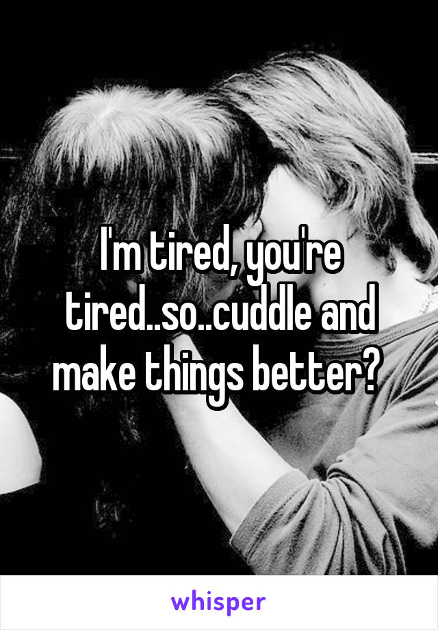 I'm tired, you're tired..so..cuddle and make things better? 