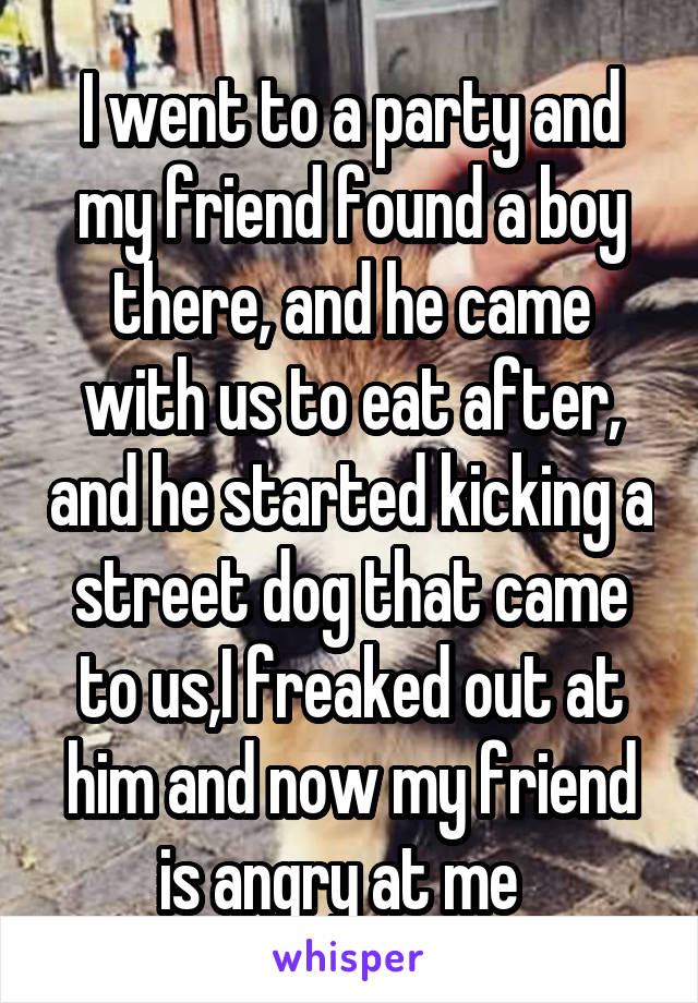 I went to a party and my friend found a boy there, and he came with us to eat after, and he started kicking a street dog that came to us,I freaked out at him and now my friend is angry at me  